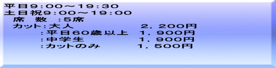 平日９：００～１９：３０ 土日祝９：００～１９：００ 　席　数　：５席 　カット：大人　　　　　　　 ２，２００円 　　　　：平日６０歳以上　１，９００円 　　　　：中学生　　　　　　１，９００円 　　　　：カットのみ　　　　１，５００円